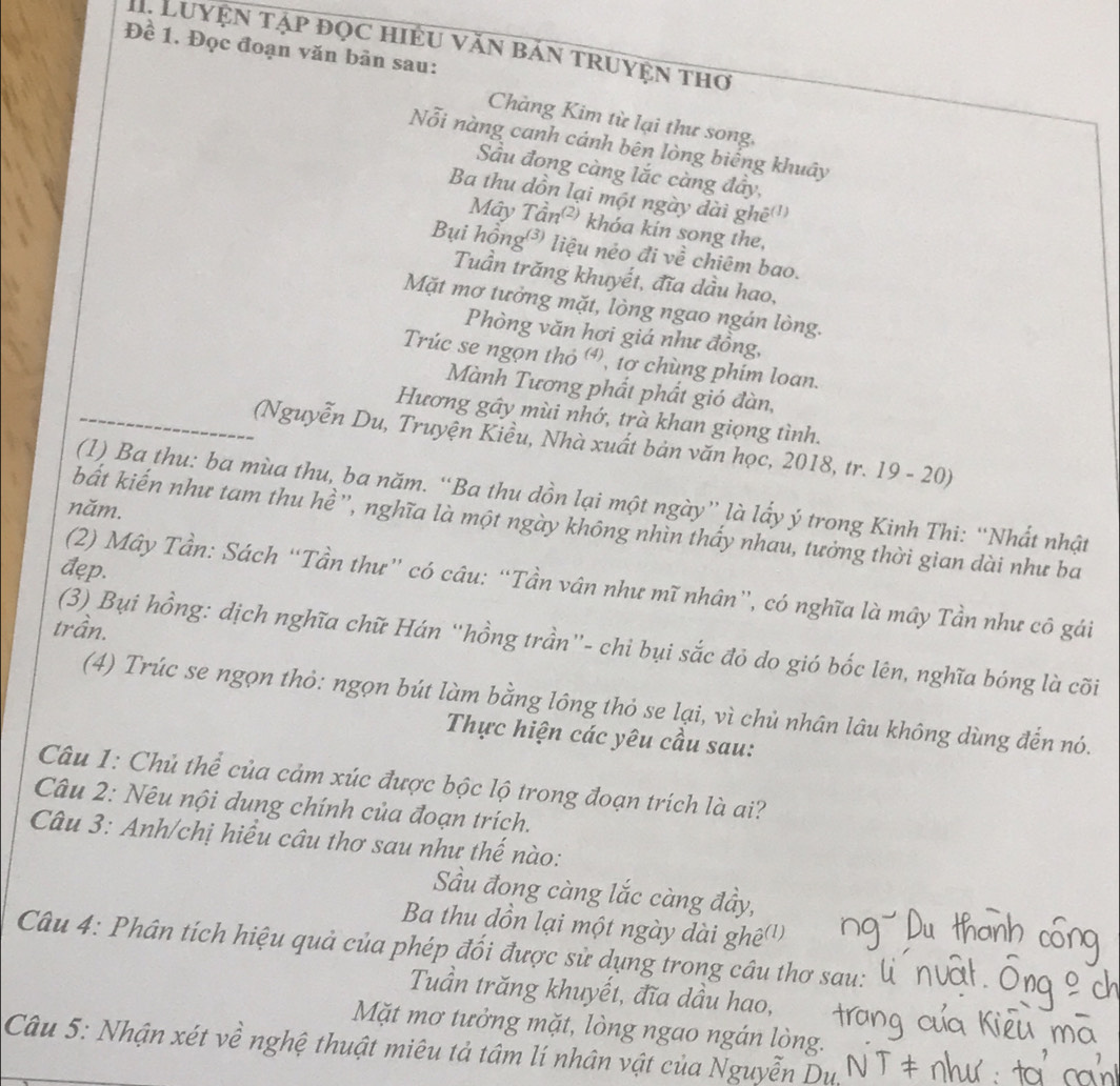 Luyện tập đọc hiệu văn bản truyện thơ
Đề 1. Đọc đoạn văn bản sau:
Chàng Kim từ lại thư song,
Nỗi nàng canh cánh bên lòng biếng khuây
Sầu đong càng lắc càng đây,
Ba thu dồn lại một ngày dài ghẽ(')
Mây Tần²) khóa kin song the,
Bụi hồng³) liệu néo đi về chiêm bao.
Tuần trăng khuyết, đĩa dầu hao,
Mặt mơ tưởng mặt, lòng ngao ngán lòng.
Phòng văn hơi giá như đồng,
Trúc se ngọn thỏ ơ, tơ chùng phim loan.
Mành Tương phắt phất gió đàn,
Hương gây mùi nhớ, trà khan giọng tình.
(Nguyễn Du, Truyện Kiều, Nhà xuất bản văn học, 2018, tr. 19 - 20)
(1) Ba thu: ba mùa thu, ba năm. “Ba thu dồn lại một ngày” là lấy ý trong Kinh Thi: “Nhất nhật
năm.
bất kiến như tam thu hề'', nghĩa là một ngày không nhìn thấy nhau, tưởng thời gian dài như ba
đęp.
(2) Mây Tần: Sách “Tần thư” có câu: “Tần vân như mĩ nhân”, có nghĩa là mây Tần như cô gái
trần.
(3) Bụi hồng: dịch nghĩa chữ Hán “hồng trần”- chi bụi sắc đỏ do gió bốc lên, nghĩa bóng là cõi
(4) Trúc se ngọn thỏ: ngọn bút làm bằng lông thỏ se lại, vì chủ nhân lâu không dùng đến nó.
Thực hiện các yêu cầu sau:
Câu 1: Chủ thể của cảm xúc được bộc lộ trong đoạn trích là ai?
Câu 2: Nêu nội dung chính của đoạn trích.
Câu 3: Anh/chị hiều câu thơ sau như thế nào:
Sầu đong càng lắc càng đầy,
Ba thu dồn lại một ngày dài ghệ()
Câu 4: Phân tích hiệu quả của phép đối được sử dụng trong câu thơ sau:
Tuần trăng khuyết, đĩa dầu hao,
Mặt mơ tưởng mặt, lòng ngao ngán lòng.
Câu 5: Nhận xét về nghệ thuật miêu tả tâm lí nhân vật của Nguyễn