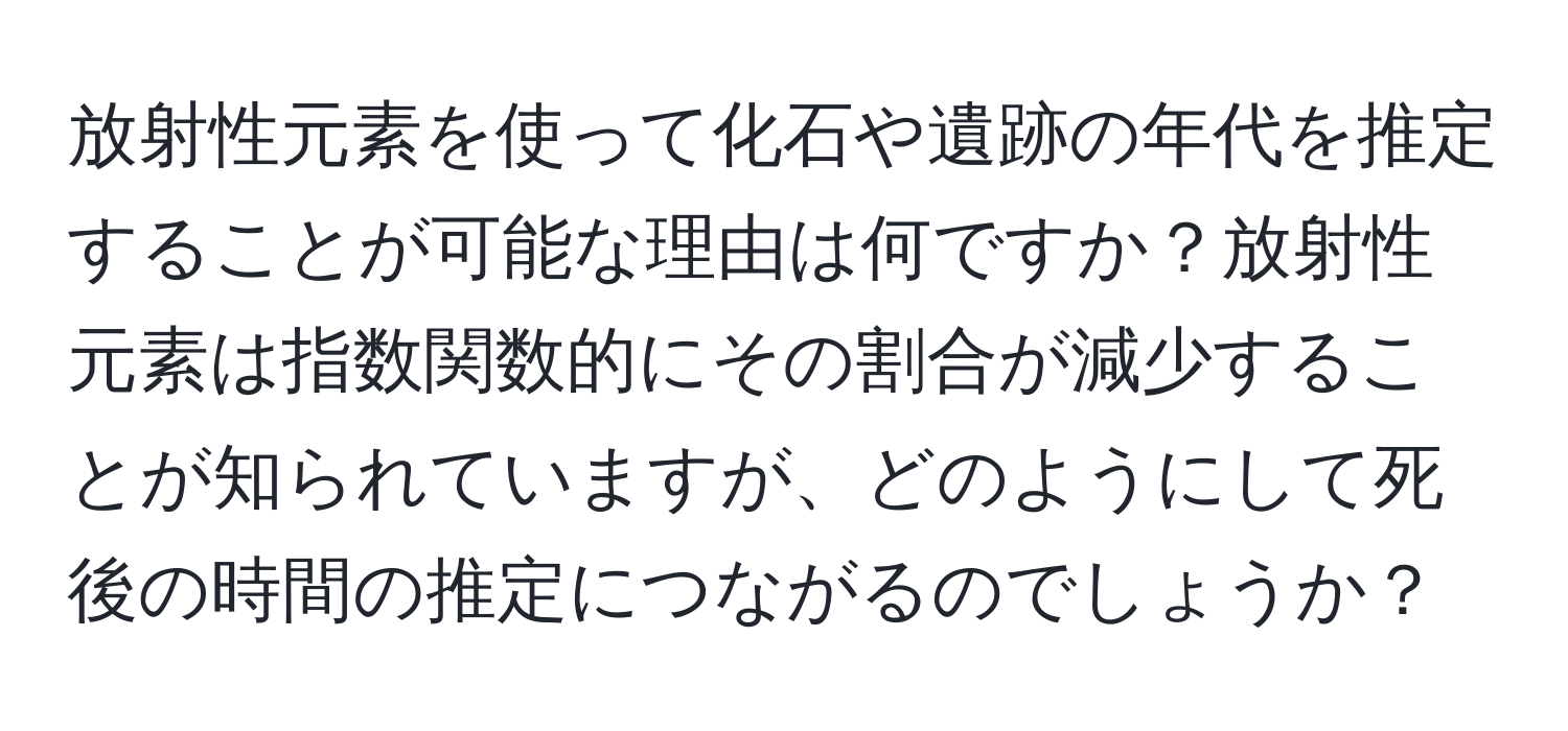 放射性元素を使って化石や遺跡の年代を推定することが可能な理由は何ですか？放射性元素は指数関数的にその割合が減少することが知られていますが、どのようにして死後の時間の推定につながるのでしょうか？