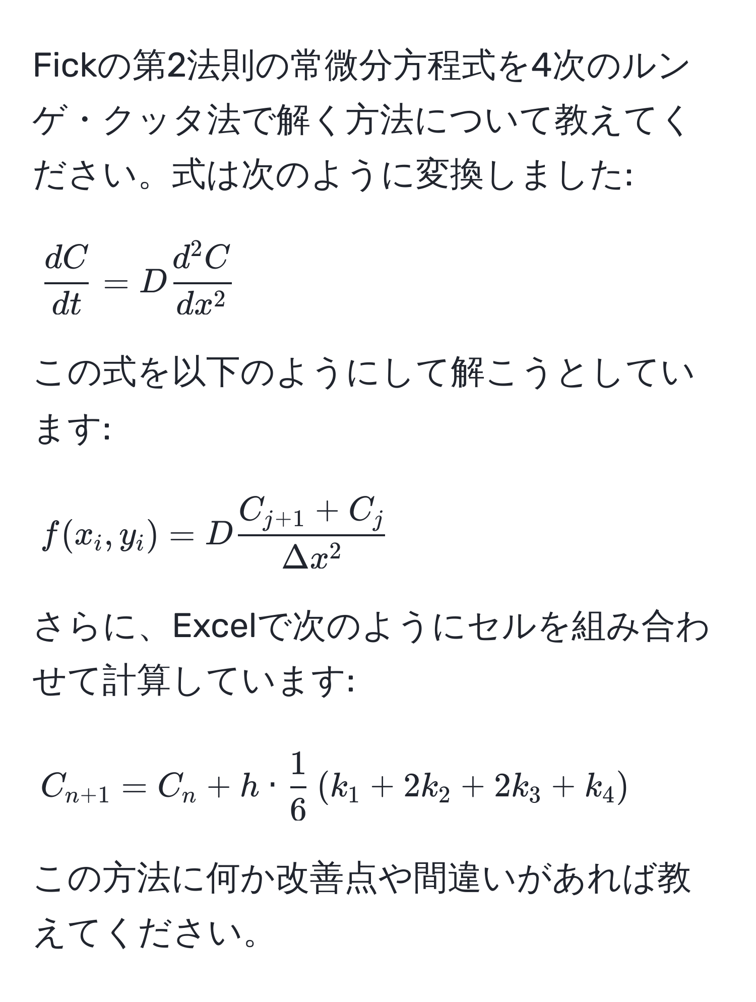 Fickの第2法則の常微分方程式を4次のルンゲ・クッタ法で解く方法について教えてください。式は次のように変換しました: 
[
 dC/dt  = D fracd^(2C)dx^2
]
この式を以下のようにして解こうとしています:
[
f(x_i, y_i) = D fracC_j+1 + C_jDelta x^2
]
さらに、Excelで次のようにセルを組み合わせて計算しています:
[
C_n+1 = C_n + h ·  1/6  ( k_1 + 2k_2 + 2k_3 + k_4 )
]
この方法に何か改善点や間違いがあれば教えてください。