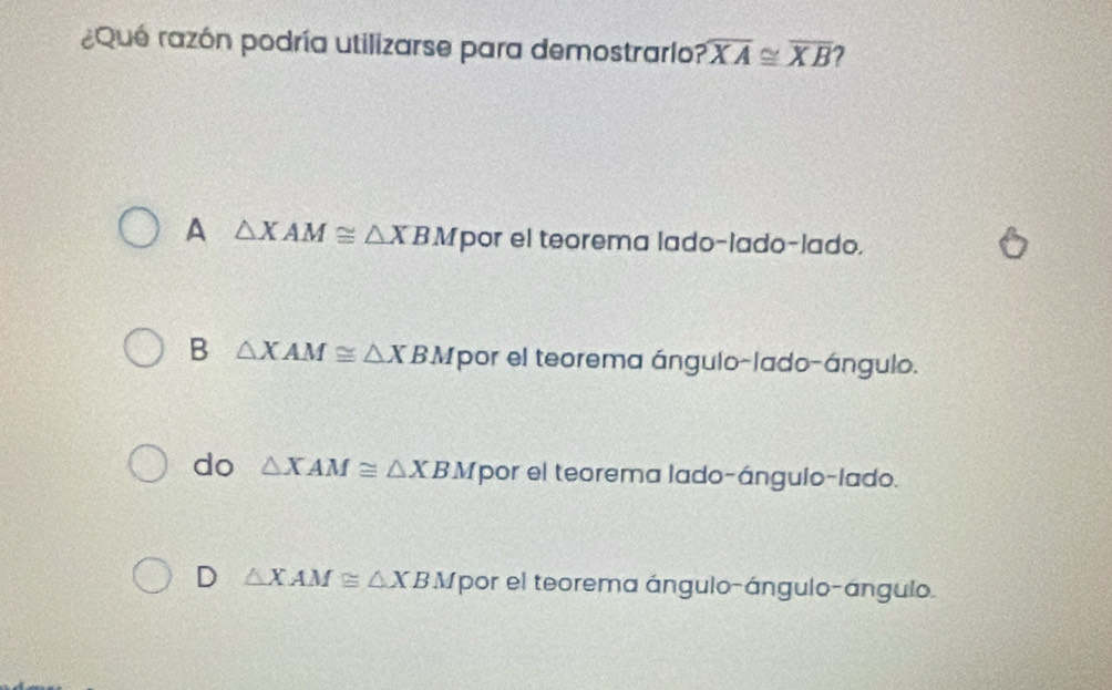 ¿Que razón podría utilizarse para demostrarío? overline XA≌ overline XB 7
A △ XAM≌ △ XBM por el teorema lado-lado-lado.
B △ XAM≌ △ XBM por el teorema ángulo-lado-ángulo.
do △ XAM≌ △ XB △ fpor el teorema lado-ángulo-lado.
D △ XAM≌ △ XBA Mpor el teorema ángulo-ángulo-ángulo.