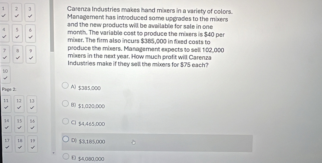 1 2 3 Carenza Industries makes hand mixers in a variety of colors.
Management has introduced some upgrades to the mixers
and the new products will be available for sale in one
4 5 6 month. The variable cost to produce the mixers is $40 per
√
mixer. The firm also incurs $385,000 in fixed costs to
7 8 9
produce the mixers. Management expects to sell 102,000
√ √
mixers in the next year. How much profit will Carenza
Industries make if they sell the mixers for $75 each?
10
Page 2:
A) $385,000
11 12 13 B) $1,020,000
14 15 16 C) $4,465,000
17 18 19 D) $3,185,000
√
E) $4,080,000