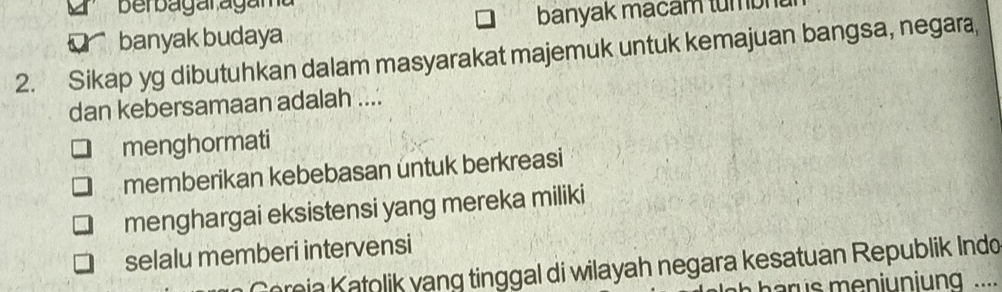 Berbagaragama
banyak budaya banyak macam tumbnt
2. Sikap yg dibutuhkan dalam masyarakat majemuk untuk kemajuan bangsa, negara,
dan kebersamaan adalah ....
menghormati
memberikan kebebasan untuk berkreasi
menghargai eksistensi yang mereka miliki
selalu memberi intervensi
eia atolik yang tinggal di wilayah negara kesatuan Republik Indo
arus meniuniung ....