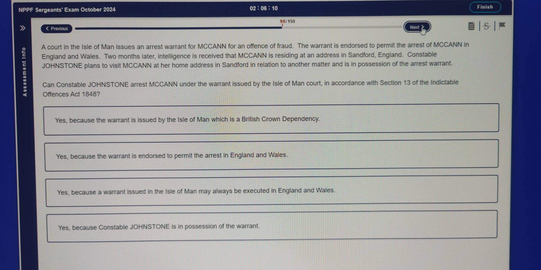 NPPF Sergeants' Exam October 2024 02:06:10 Finish
95/150
》 < Previous Next
A court in the Isle of Man issues an arrest warrant for MCCANN for an offence of fraud. The warrant is endorsed to permit the arrest of MCCANN in
England and Wales. Two months later, intelligence is received that MCCANN is residing at an address in Sandford, England. Constable
JOHNSTONE plans to visit MCCANN at her home address in Sandford in relation to another matter and is in possession of the arrest warrant.
Can Constable JOHNSTONE arrest MCCANN under the warrant issued by the Isle of Man court, in accordance with Section  13 of the Indictable
Offences Act 1848?
Yes, because the warrant is issued by the Isle of Man which is a British Crown Dependency.
Yes, because the warrant is endorsed to permit the arrest in England and Wales.
Yes, because a warrant issued in the Isle of Man may always be executed in England and Wales.
Yes, because Constable JOHNSTONE is in possession of the warrant.