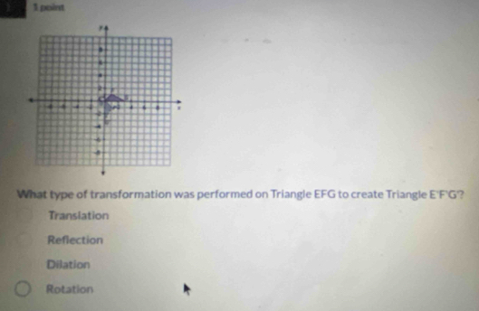  1 point
.
2 J
4 4 4 .
2

4
-4
-8
What type of transformation was performed on Triangle EFG to create Triangle E'F'G'?
Translation
Reflection
Dilation
Rotation