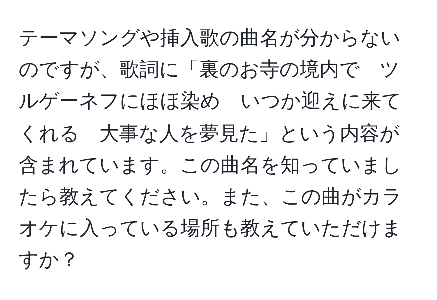 テーマソングや挿入歌の曲名が分からないのですが、歌詞に「裏のお寺の境内で　ツルゲーネフにほほ染め　いつか迎えに来てくれる　大事な人を夢見た」という内容が含まれています。この曲名を知っていましたら教えてください。また、この曲がカラオケに入っている場所も教えていただけますか？