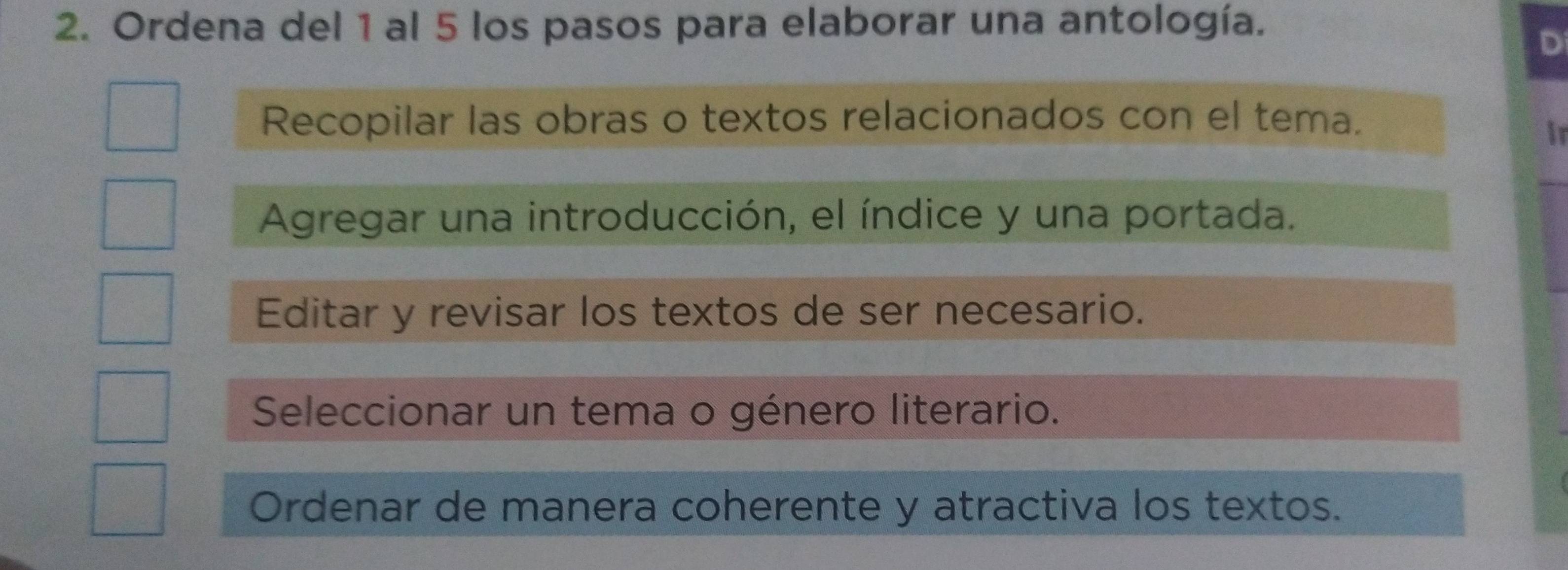 Ordena del 1 al 5 los pasos para elaborar una antología.
D
Recopilar las obras o textos relacionados con el tema.
ir
Agregar una introducción, el índice y una portada.
Editar y revisar los textos de ser necesario.
Seleccionar un tema o género literario.
Ordenar de manera coherente y atractiva los textos.