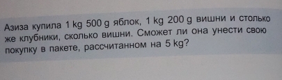 Азиза кулила 1 kg 500 g яблок, 1 kg 200g вишни и столько 
жеклубники, сколько вишни. Сможет ли она унести свою 
локулку в лакете, рассчитанном на 5 kg?