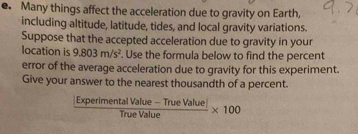 Many things affect the acceleration due to gravity on Earth, 
including altitude, latitude, tides, and local gravity variations. 
Suppose that the accepted acceleration due to gravity in your 
location is 9.803m/s^2. Use the formula below to find the percent 
error of the average acceleration due to gravity for this experiment. 
Give your answer to the nearest thousandth of a percent.
 (|ExperimentalValue-TrueValue|)/TrueValue * 100