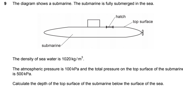 The diagram shows a submarine. The submarine is fully submerged in the sea. 
The density of sea water is 1020kg/m^3. 
The atmospheric pressure is 100 kPa and the total pressure on the top surface of the submarine 
is 500 kPa. 
Calculate the depth of the top surface of the submarine below the surface of the sea.