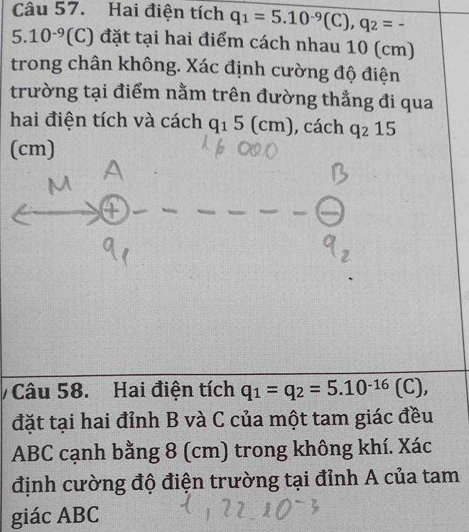 Hai điện tích q_1=5.10^(-9)(C), q_2=-
5.10^(-9) (C) đặt tại hai điểm cách nhau 10 (cm)
trong chân không. Xác định cường độ điện 
trường tại điểm nằm trên đường thẳng đi qua 
hai điện tích và cách q_15(cm) , cách q_215
(cm)
Câu 58. Hai điện tích q_1=q_2=5.10^(-16)(C), 
đặt tại hai đỉnh B và C của một tam giác đều
ABC cạnh bằng 8 (cm) trong không khí. Xác 
định cường độ điện trường tại đỉnh A của tam 
giác ABC