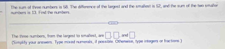 The sum of three numbers is 58. The difference of the largest and the smallest is 52, and the sum of the two smaller 
numbers is 13. Find the numbers 
The three numbers, from the largest to smallest, are □ .□ , and □. 
(Simplify your answers. Type mixed numerals, if possible. Otherwise, type integers or fractions.)