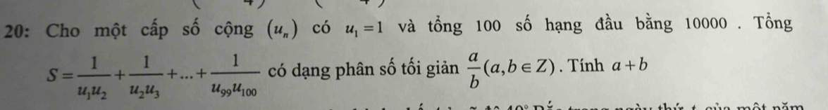 20: Cho một cấp số cộng (u_n) có u_1=1 và tổng 100 số hạng đầu bằng 10000. Tổng
S=frac 1u_1u_2+frac 1u_2u_3+...+frac 1u_99u_100 có dạng phân số tối giản  a/b (a,b∈ Z). Tính a+b