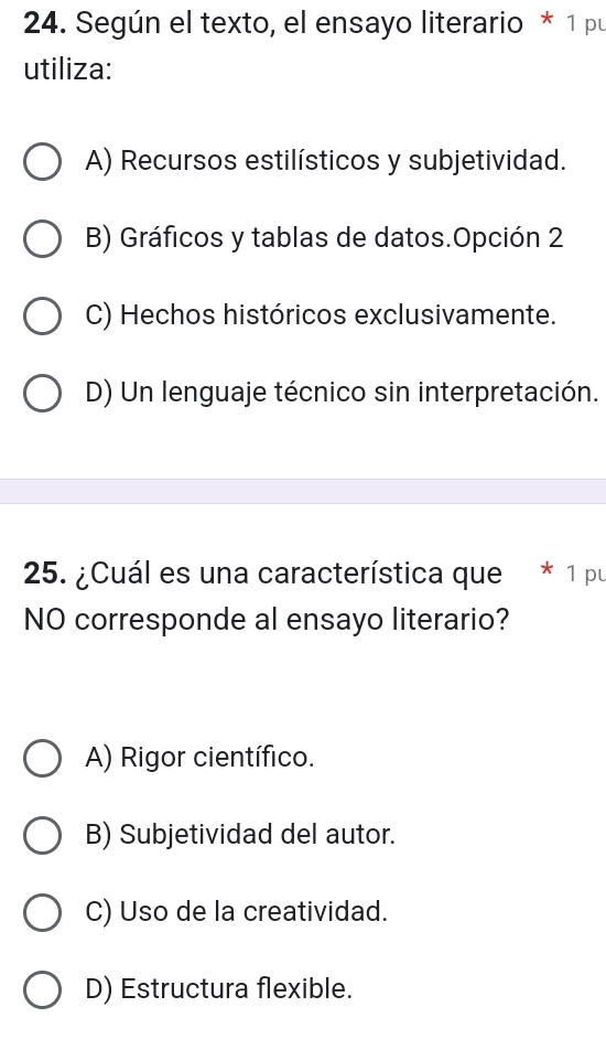 Según el texto, el ensayo literario * 1 pu
utiliza:
A) Recursos estilísticos y subjetividad.
B) Gráficos y tablas de datos.Opción 2
C) Hechos históricos exclusivamente.
D) Un lenguaje técnico sin interpretación.
25. ¿Cuál es una característica que * 1 pu
NO corresponde al ensayo literario?
A) Rigor científico.
B) Subjetividad del autor.
C) Uso de la creatividad.
D) Estructura flexible.