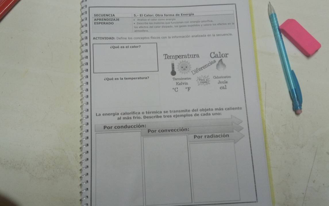 SECUENCIA 5.º El Calor: Otra forma de Energía 
APRENDIZAJE Analza el calor como energía 
ESPERADO * Describe los motores que funcionan con energía calorífica. 
los efectos del calor disipado, los gases expelidos y valora los efectos en la 
atmosfera. 
ACTIVIDAD: Define los conceptos físicos con la información analizada en la secuencia. 
¿Qué es el calor? 
Temperatura Calor 
ferencias 
¿Qué es la temperatura? Termómetro Calorimetro 
Kelvin Joule 
cal 
La energía calorífica o térmica se transmite del objeto más caliente 
al más frío. Describe tres ejemplos de cada uno: 
Por conducción: 
Por convección: 
Por radiación