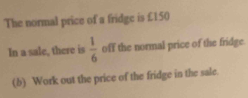 The normal price of a fridge is £150
In a sale, there is  1/6  off the normal price of the fridge. 
(b) Work out the price of the fridge in the sale.