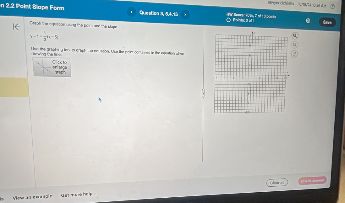 sawyer cichirillo 10/18/24 10:56 AM 
n 2.2 Point Slope Form Question 3, 5.4.15 > 
HW Score: 70%, 7 of 10 points 
Points: 0 of 1 
Save 
Graph the equation using the point and the slope.
y-1= 1/3 (x-5)
Use the graphing tool to graph the equation. Use the point contained in the equation when 
drawing the line. 
Click to 
enlarge 
graph 
Clear all Check answer 
is View an example Get more help