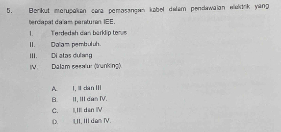 Berikut merupakan cara pemasangan kabel dalam pendawaian elektrik yang
terdapat dalam peraturan IEE.
1. Terdedah dan berklip terus
II. Dalam pembuluh.
III. Di atas dulang
IV. Dalam sesalur (trunking).
A. I, II dan III
B. II, III dan IV.
C. £ I,III dan IV
D. I,II, III dan IV.