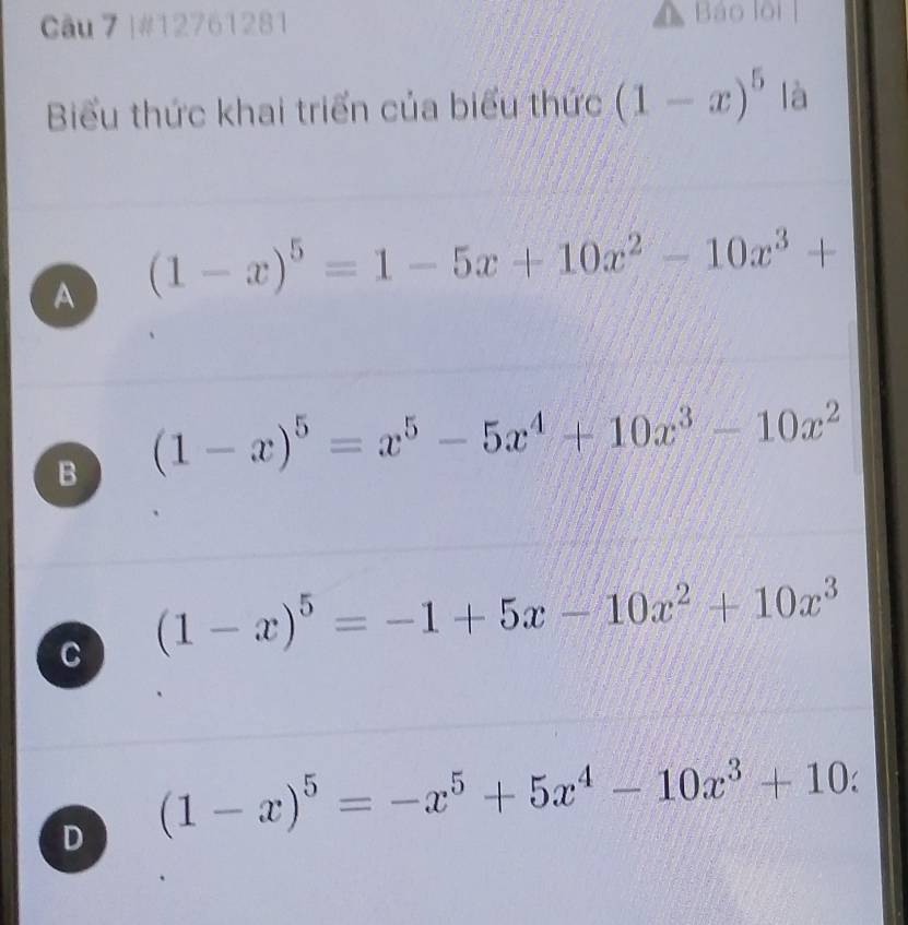 #12761281 Báo lội 
Biểu thức khai triển của biểu thức (1-x)^5 là
A (1-x)^5=1-5x+10x^2-10x^3+
B (1-x)^5=x^5-5x^4+10x^3-10x^2
C (1-x)^5=-1+5x-10x^2+10x^3
D (1-x)^5=-x^5+5x^4-10x^3+10