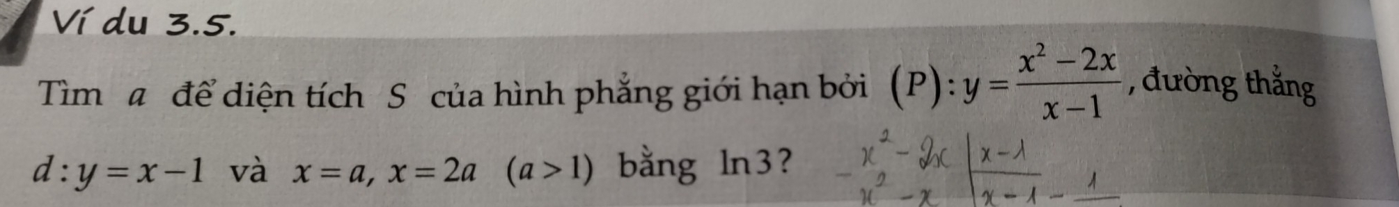 Ví du 3.5. 
Tìm a để diện tích S của hình phẳng giới hạn bởi (P): :y= (x^2-2x)/x-1 
, đường thắng
d:y=x-1 và x=a, x=2a (a>1) bằng ln3?