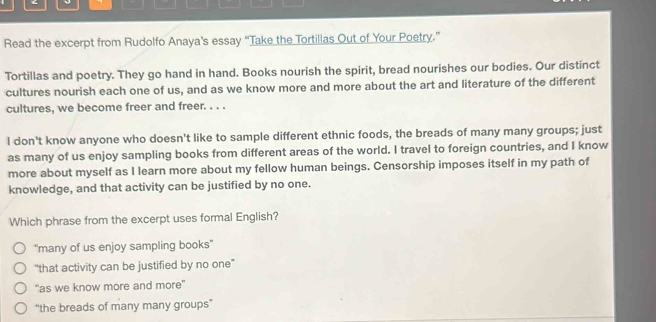 Read the excerpt from Rudolfo Anaya's essay “Take the Tortillas Out of Your Poetry.”
Tortillas and poetry. They go hand in hand. Books nourish the spirit, bread nourishes our bodies. Our distinct
cultures nourish each one of us, and as we know more and more about the art and literature of the different
cultures, we become freer and freer. . . .
I don’t know anyone who doesn't like to sample different ethnic foods, the breads of many many groups; just
as many of us enjoy sampling books from different areas of the world. I travel to foreign countries, and I know
more about myself as I learn more about my fellow human beings. Censorship imposes itself in my path of
knowledge, and that activity can be justified by no one.
Which phrase from the excerpt uses formal English?
“many of us enjoy sampling books”
“that activity can be justified by no one”
“as we know more and more”
“the breads of many many groups”