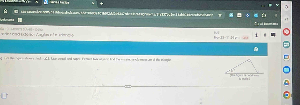 Te Equations with Savas Realize
savvasrealize.com/dashboard/classes/66a28b939101bf02dd2d6347/details/assignments/8fa337bd5e414abb9462cc8f5c9fb48d
lookmarks
#2
All Bookmarks
(A-B)-MoRRss3(A-B)-10900
DUE
terior and Exterior Angles of a Triangle Nov 25 - 11:59 pm Late
g. For the figure shown, find m∠ 1 Use pencil and paper. Explain two ways to find the missing angle measure of the triangle.
to scale )