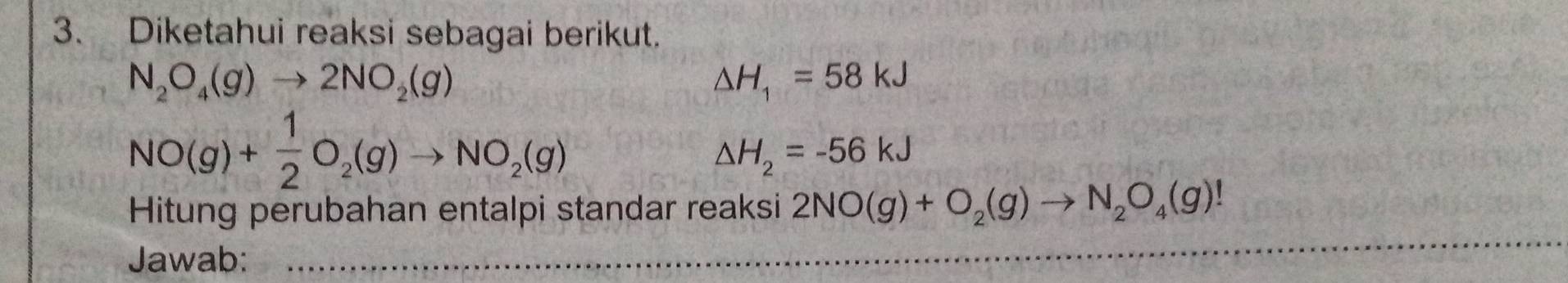 Diketahui reaksi sebagai berikut.
N_2O_4(g)to 2NO_2(g)
△ H_1=58kJ
NO(g)+ 1/2 O_2(g)to NO_2(g)
△ H_2=-56kJ
_ 
Hitung perubahan entalpi standar reaksi 2NO(g)+O_2(g)to N_2O_4(g)!
Jawab: