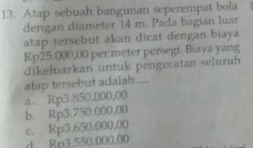 Atap sebuah bangunan seperempat bola
dengan diameter 14 m. Pada bagian luar
atap tersebut akan dicat dengan biaya
Rp25.000,00 per meter persegi. Biaya yang
dikeluarkan untuk pengecatan seluruh
atap tersebut adalah_
a. Rp3.850.000,00
b. Rp3.750.000,00
c. Rp3.650.000,00
d. Rp3.550.000,00