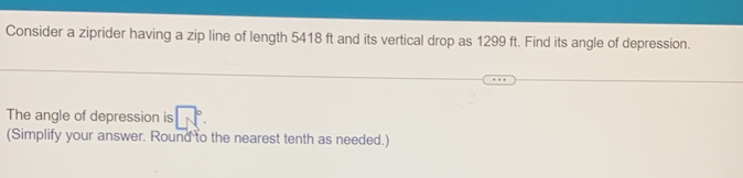 Consider a ziprider having a zip line of length 5418 ft and its vertical drop as 1299 ft. Find its angle of depression.. 
The angle of depression is b
(Simplify your answer. Round to the nearest tenth as needed.)