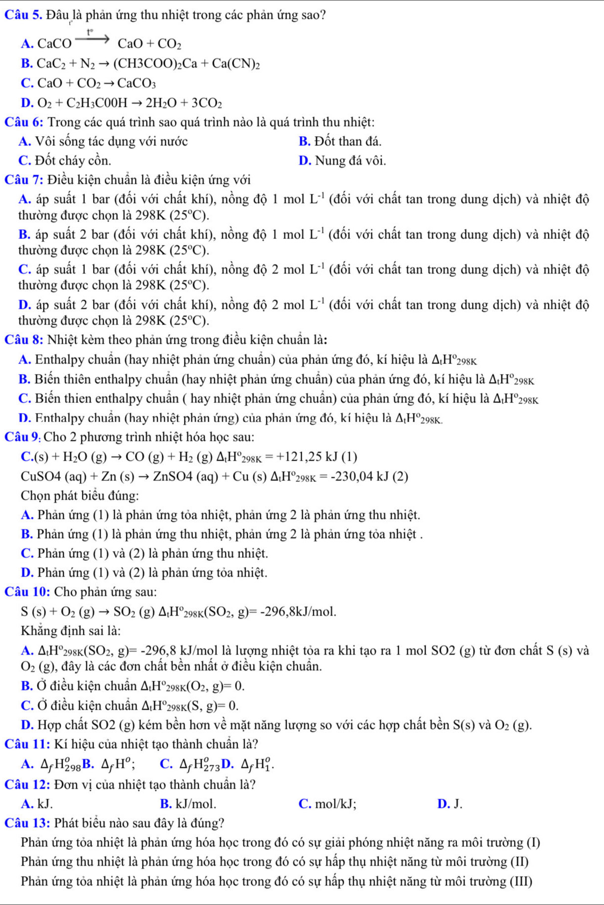 Đâu là phản ứng thu nhiệt trong các phản ứng sao?
A. CaCOxrightarrow FCaO+CO_2
B. CaC_2+N_2to (CH3COO)_2Ca+Ca(CN)_2
C. CaO+CO_2to CaCO_3
D. O_2+C_2H_3C0OHto 2H_2O+3CO_2
Câu 6: Trong các quá trình sao quá trình nào là quá trình thu nhiệt:
A. Vôi sống tác dụng với nước B. Đốt than đá.
C. Đốt cháy cồn. D. Nung đá vôi.
Câu 7: Điều kiện chuẩn là điều kiện ứng với
A. áp suất 1 bar (đối với chất khí), nồng độ 1 mol L^(-1) (đối với chất tan trong dung dịch) và nhiệt độ
thường được chọn là 298K (25°C).
B. áp suất 2 bar (đối với chất khí), nồng độ 1 mol L^(-1) (đối với chất tan trong dung dịch) và nhiệt độ
thường được chọn là 298K(25°C).
C. áp suất 1 bar (đối với chất khí), nồng độ 2 mol L^(-1) (đối với chất tan trong dung dịch) và nhiệt độ
thường được chọn là 298K(25°C).
D. áp suất 2 bar (đối với chất khí), nồng độ 2 mol L^(-1) (đối với chất tan trong dung dịch) và nhiệt độ
thường được chọn là 298K(25°C).
Câu 8: Nhiệt kèm theo phản ứng trong điều kiện chuẩn là:
A. Enthalpy chuẩn (hay nhiệt phản ứng chuẩn) của phản ứng đó, kí hiệu là △ _tH^o_298K
B. Biến thiên enthalpy chuẩn (hay nhiệt phản ứng chuẩn) của phản ứng đó, kí hiệu là △ _tH° 298K
C. Biến thien enthalpy chuẩn ( hay nhiệt phản ứng chuẩn) của phản ứng đó, kí hiệu là △ _tH° 298K
D. Enthalpy chuẩn (hay nhiệt phản ứng) của phản ứng đó, kí hiệu là △ _tH° 298K.
Câu 9: Cho 2 phương trình nhiệt hóa học sau:
C.(s)+H_2O(g)to CO(g)+H_2 (g) △ _tH°_298K=+121,25kJ(1)
CuSO4(aq)+Zn(s)to ZnSO4(aq)+Cu (s) △ _tH^o_298K=-230,04kJ(2)
Chọn phát biểu đúng:
A. Phản ứng (1) là phản ứng tỏa nhiệt, phản ứng 2 là phản ứng thu nhiệt.
B. Phản ứng (1) là phản ứng thu nhiệt, phản ứng 2 là phản ứng tỏa nhiệt .
C. Phản ứng (1) và (2) là phản ứng thu nhiệt.
D. Phản ứng (1) và (2) là phản ứng tỏa nhiệt.
Câu 10: Cho phản ứng sau:
S(s)+O_2(g)to SO_2 (g) △ _tH^o_298K(SO_2,g)=-296 ,8kJ/mol.
Khẳng định sai là:
A. △ _tH°_298K(SO_2,g)=-296,8 kJ/mol là lượng nhiệt tỏa ra khi tạo ra 1 mol SO2 (g) từ đơn chất S(s) và
O_2(g) 0, đây là các đơn chất bền nhất ở điều kiện chuẩn.
B. Ở điều kiện chuẩn △ _tH° 298K(O_2,g)=0.
C. Ở điều kiện chuẩn △ _tH^o_298K(S,g)=0.
D. Hợp chất SO2 (g) kém bền hơn về mặt năng lượng so với các hợp chất bền S(s) và O_2(g).
Câu 11: Kí hiệu của nhiệt tạo thành chuẩn là?
A. △ _fH_(298)^o B. △ _fH^o; C. △ _fH_(273)^oD. △ _fH_1^o.
Câu 12: Đơn vị của nhiệt tạo thành chuẩn là?
A. kJ. B. kJ/mol. C. mol/kJ; D. J.
Câu 13: Phát biểu nào sau đây là đúng?
Phản ứng tỏa nhiệt là phản ứng hóa học trong đó có sự giải phóng nhiệt năng ra môi trường (I)
Phản ứng thu nhiệt là phản ứng hóa học trong đó có sự hấp thụ nhiệt năng từ môi trường (II)
Phản ứng tỏa nhiệt là phản ứng hóa học trong đó có sự hấp thụ nhiệt năng từ môi trường (III)