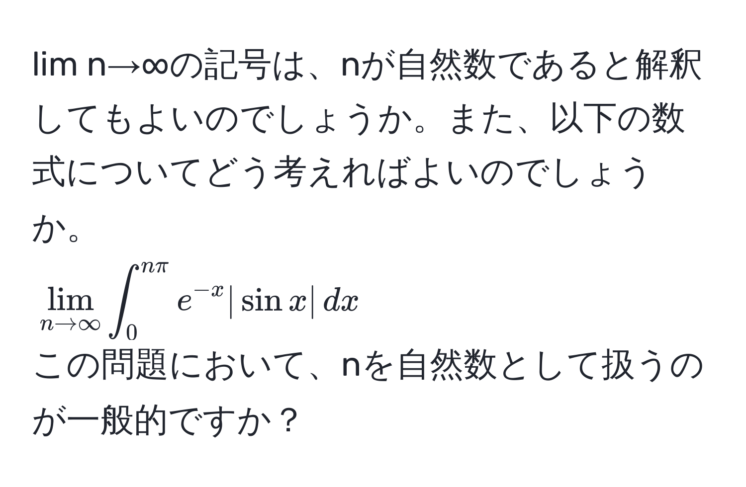 lim n→∞の記号は、nが自然数であると解釈してもよいのでしょうか。また、以下の数式についてどう考えればよいのでしょうか。  
(lim_n to ∈fty ∈t_0^((nπ) e^-x) |sin x| , dx)  
この問題において、nを自然数として扱うのが一般的ですか？