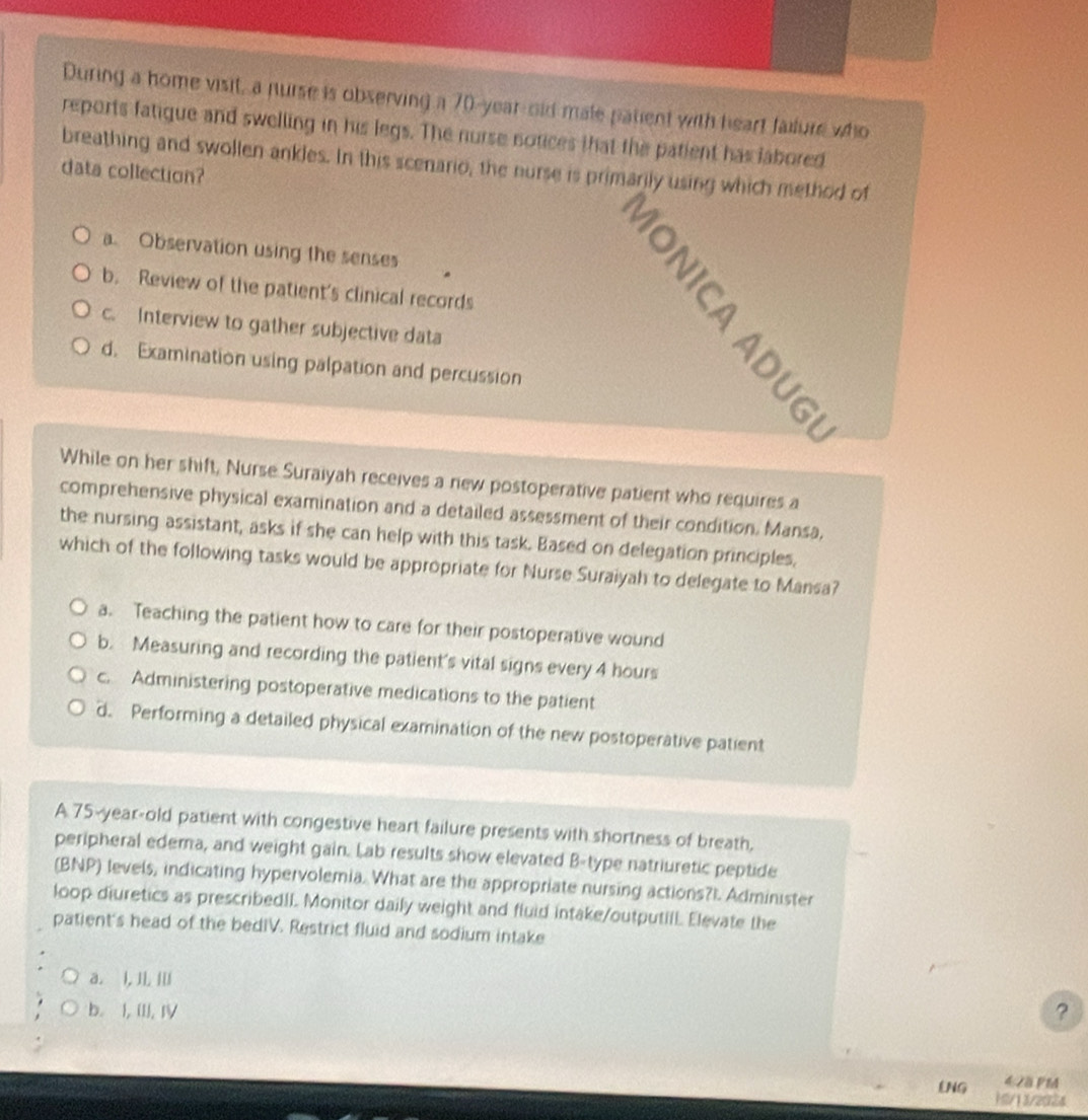 During a home visit, a nurse is observing a 70-year-old male patient with heart faiture who
reports fatigue and swelling in his legs. The nurse notices that the patient has labored
breathing and swollen ankles. In this scenario, the nurse is primarily using which method of
data collection?
a. Observation using the senses
b. Review of the patient's clinical records
c. Interview to gather subjective data
d. Examination using palpation and percussion
While on her shift, Nurse Suraiyah receives a new postoperative patient who requires a
comprehensive physical examination and a detailed assessment of their condition. Mansa,
the nursing assistant, asks if she can help with this task. Based on delegation principles,
which of the following tasks would be appropriate for Nurse Suraiyah to delegate to Mansa?
a. Teaching the patient how to care for their postoperative wound
b. Measuring and recording the patient's vital signs every 4 hours
c. Administering postoperative medications to the patient
d. Performing a detailed physical examination of the new postoperative patient
A 75-year-old patient with congestive heart failure presents with shortness of breath,
peripheral edema, and weight gain. Lab results show elevated B-type natriuretic peptide
(BNP) levels, indicating hypervolemia. What are the appropriate nursing actions?I. Administer
loop diuretics as prescribedII. Monitor daily weight and fluid intake/outputilL Elevate the
patient's head of the bedIV. Restrict fluid and sodium intake
a. l, Ⅲ
b. I, (II, IV ?
4 28 PM
LNG 10/13/2024