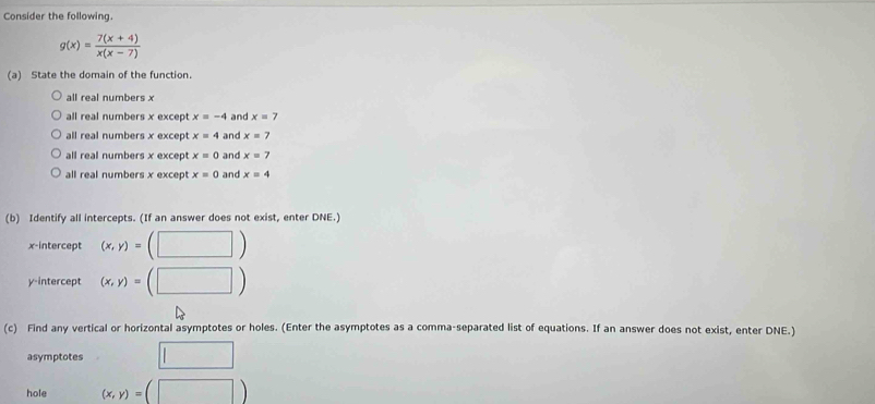 Consider the following.
g(x)= (7(x+4))/x(x-7) 
(a) State the domain of the function.
all real numbers x
all real numbers x except x=-4 and x=7
all real numbers x except x=4 and x=7
all real numbers x except x=0 and x=7
all real numbers x excep x=0 and x=4
(b) Identify all intercepts. (If an answer does not exist, enter DNE.)
x-intercept (x,y)=(□ )
y-intercept (x,y)=(□ )
(c) Find any vertical or horizontal asymptotes or holes. (Enter the asymptotes as a comma-separated list of equations. If an answer does not exist, enter DNE.)
asymptotes □ 
hole (x,y)=(□ )