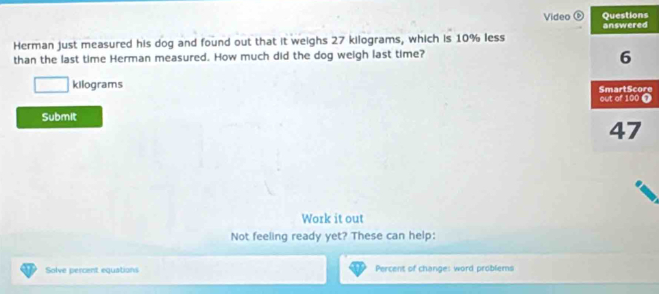 Video 
Herman just measured his dog and found out that it weighs 27 kilograms, which is 10% less 
than the last time Herman measured. How much did the dog weigh last time?
kilograms
e 
Submit 
Work it out 
Not feeling ready yet? These can help: 
Solve percent equations Percent of change: word problems