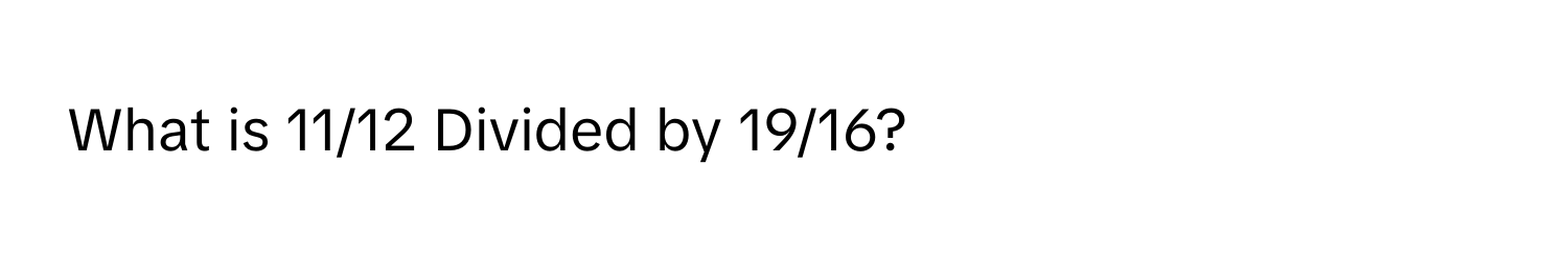 What is 11/12 Divided by 19/16?