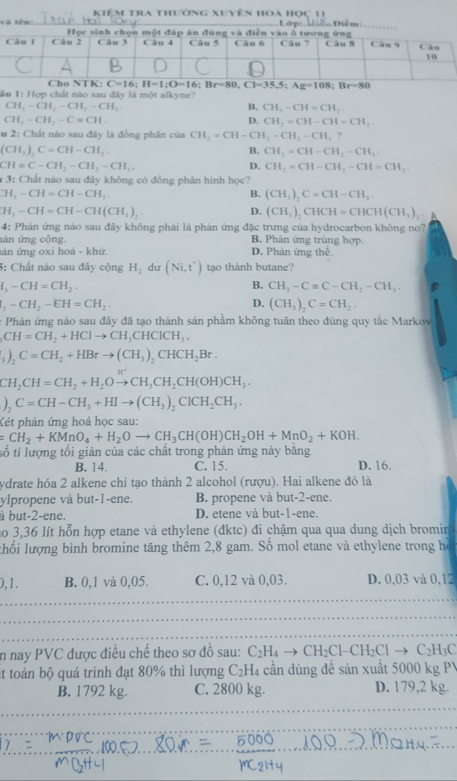 Kiêm tra thưởng xuyên hoả học 11
v
C=16;H=1;O=16;Br=80,Cl=35.5;Ag=108;Br=80
lầu 1: Hợp chất nào sau đây là một alkyne?
CH_3-CH_2-CH_2-CH_3.
B. CH_3-CH=CH_2
CH_3-CH_2-C=CH.
D. CH_2=CH-CH=CH_2.
lu 2: Chất nào sau đây là đồng phân của CH_2=CH-CH_2-CH_2-CH_3?
(CH_3)_2C=CH-CH_3.
B. CH_2=CH-CH_2-CH_3.
CHequiv C-CH_2-CH_2-CH_3.
D. CH_2=CH-CH_2-CH=CH_2.
13 : Chất nào sau đây không có đồng phân hình học?
CH_3-CH=CH-CH_3.
B. (CH_3)_2C=CH-CH_3.
CH_3-CH=CH-CH(CH_3)_2
D. (CH_3)_2CHCH=CHCH(CH_3)_2
4: Phản ứng nào sau đây không phải là phản ứng đặc trưng của hydrocarbon không no?
nán ứng cộng. B. Phản ứng trùng hợp.
án ứng oxi hoá - khử. D. Phản ứng thể.
5: Chất nào sau đây cộng H_2 dư (Ni,t^*) tạo thành butane?
H_3-CH=CH_2.
B. CH_3-Cequiv C-CH_2-CH_3.
I_3-CH_2-EH=CH_2.
D. (CH_3)_2C=CH_2.
: Phản ứng nào sau đây đã tạo thành sản phầm không tuân theo đúng quy tắc Markov
_3CH=CH_2+HClto CH_3CHClCH_3,
_3O_2C=CH_2+HBrto (CH_3)_2CHCH_2Br.
CH_2CH=CH_2+H_2Oto CH_3CH_2CH(OH)CH_3.
)_2C=CH-CH_3+HIto (CH_3)_2ClCH_2CH_3.
Két phản ứng hoá học sau:
=CH_2+KMnO_4+H_2Oto CH_3CH(OH)CH_2OH+MnO_2+KOH.
số tỉ lượng tối giản của các chất trong phản ứng này băng
B. 14. C. 15. D. 16.
ydrate hóa 2 alkene chỉ tạo thành 2 alcohol (rượu). Hai alkene đó là
ylpropene và but-1-ene. B. propene và but-2-ene.
à but-2-ene. D. etene và but-1-ene.
no 3,36 lít hỗn hợp etane và ethylene (đktc) đi chậm qua qua dung dịch bromir
khối lượng bình bromine tăng thêm 2,8 gam. Số mol etane và ethylene trong hồ
0,1. B. 0,1 và 0,05. C. 0,12 và 0,03. D. 0,03 và 0,12
in nay PVC được điều chế theo sơ đồ sau: C_2H_4to CH_2Cl-CH_2Clto C_2H_3C
it toàn bộ quá trình đạt 80% thì lượng C_2H_4 cần dùng đề sản xuất 5000 kg PV
B. 1792 kg. C. 2800 kg. D. 179,2 kg.