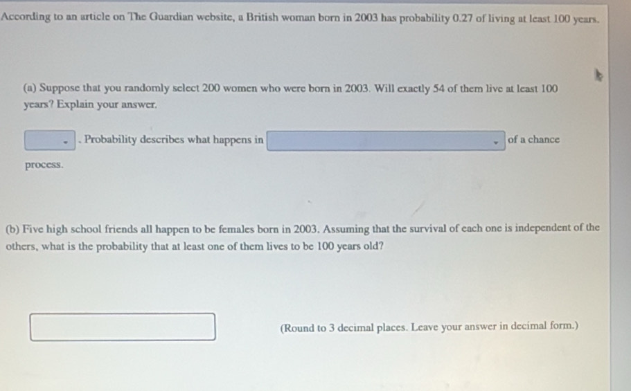 According to an article on The Guardian website, a British woman born in 2003 has probability 0.27 of living at least 100 years. 
(a) Suppose that you randomly select 200 women who were born in 2003. Will exactly 54 of them live at least 100
years? Explain your answer. 
. Probability describes what happens in of a chance 
process. 
(b) Five high school friends all happen to be females born in 2003. Assuming that the survival of each one is independent of the 
others, what is the probability that at least one of them lives to be 100 years old? 
(Round to 3 decimal places. Leave your answer in decimal form.)