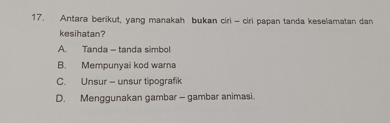 Antara berikut, yang manakah bukan ciri - ciri papan tanda keselamatan dan
kesihatan?
A. Tanda - tanda simbol
B. Mempunyai kod warna
C. Unsur - unsur tipografik
D. Menggunakan gambar - gambar animasi.