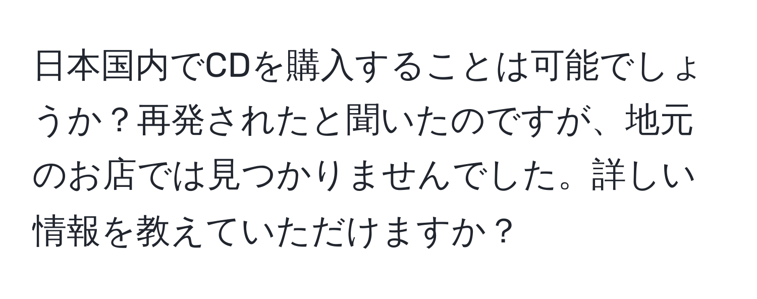 日本国内でCDを購入することは可能でしょうか？再発されたと聞いたのですが、地元のお店では見つかりませんでした。詳しい情報を教えていただけますか？