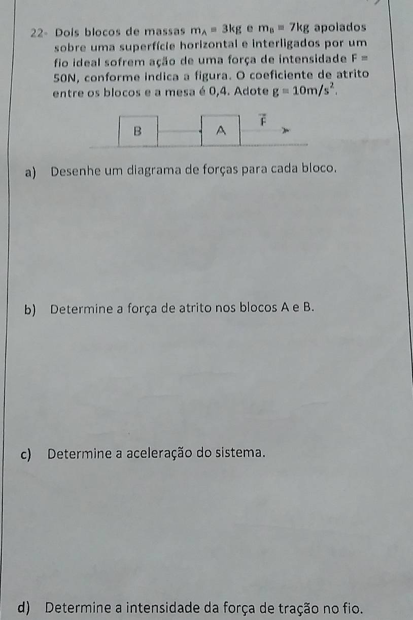 22- Dois blocos de massas m_A=3kg m_B=7kg apolados 
sobre uma superfície horizontal e interligados por um 
fio ideal sofrem ação de uma força de intensidade F=
50N, conforme indica a figura. O coeficiente de atrito 
entre os blocos e a mesa é 0,4. Adote g=10m/s^2. 
B 
A
F
a) Desenhe um diagrama de forças para cada bloco. 
b) Determine a força de atrito nos blocos A e B. 
c) Determine a aceleração do sistema. 
d) Determine a intensidade da força de tração no fio.