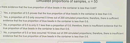 Simulated proportions of samples, n=50
s there evidence that the true proportion of blue beads in the container is less than 0.60?
Yes, a proportion of 0.5 proves that the true proportion of blue beads in the container is less than 0.6.
Yes, a proportion of 0.5 only occurred 5 times out of 200 simulated proportions; therefore, there is sufficient
evidence that the true proportion of blue beads in the container is less than 0.6.
No, a proportion of 0.5 is only 0.1 less than a proportion of 0.6; therefore, there is insufficient evidence that the
true proportion of blue beads in the container is less than 0.6.
No, a proportion of 0.5 or less occurred 16 times out of 200 simulated proportions; therefore, there is insufficient
evidence that the true proportion of blue beads in the container is less than 0.6.