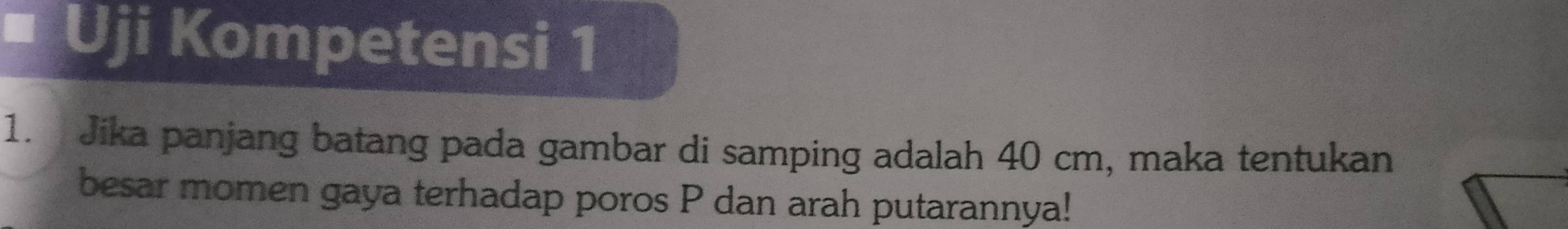 Uji Kompetensi 1 
1. Jika panjang batang pada gambar di samping adalah 40 cm, maka tentukan 
besar momen gaya terhadap poros P dan arah putarannya!