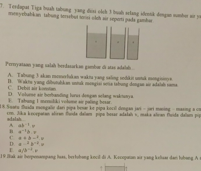 Terdapat Tiga buah tabung yang diisi oleh 3 buah selang identik dengan sumber air ya
menyebabkan tabung tersebut terisi oleh air seperti pada gambar.
Pernyataan yang salah berdasarkan gambar di atas adalah...
A. Tabung 3 akan memerlukan waktu yang saling sedikit untuk mengisinya
B. Waktu yang dibutuhkan untuk mengisi setia tabung dengan air adalah sama.
C. Debit air konstan.
D. Volume air berbanding lurus dengan selang waktunya.
E. Tabung 1 memiliki volume air paling besar.
18.Suatu fluida mengalir dari pipa besar ke pipa kecil dengan jari - jari masing - masing a cn
cm. Jika kecepatan aliran fluida dalam pipa besar adalah v, maka aliran fluida dalam pip
adalah...
A. ab^(-1).v
B. a^(-1)b.v
C. a+b-^2.v
D. a-^2b^(-2).v
E. a/b^(-2).v
19.Bak air berpenampang luas, berlubang kecil di A. Kecepatan air yang keluar dari lubang A a