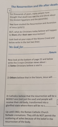 The Resurrection and life after death 
1 
For thousands of years, many people have 
thought that death was not the end (think about 
the Ancient Egyptians and the pyramids). 
You have studied the Resurrection and Ascension 
of Jesus (p20/1) 
BUT, what do Christians today believe will happen 
to them after their own resurrection? 
Look back at your copy of the Nicene Creed and 
below write in the last two lines: 
We look for. 
_ 
_ 
Amen 
Now look at the bottom of page 22 and below 
write the 3 main Christian views about : 
1) Some Christians believe a soul is_ 
_ 
2) Others believe that in the future, Jesus will._ 
_ 
_ 
3) Catholics believe that the resurrection will be a 
BODILY one (not just the soul) and people will 
receive their old body, transformed into a 
glorified state where there will be no s._ 
Up until 1963, the Roman Catholic Church 
forbade cremations. They still do NOT permit the 
scattering of ashes because of the belief in the 
resurrection of the body.