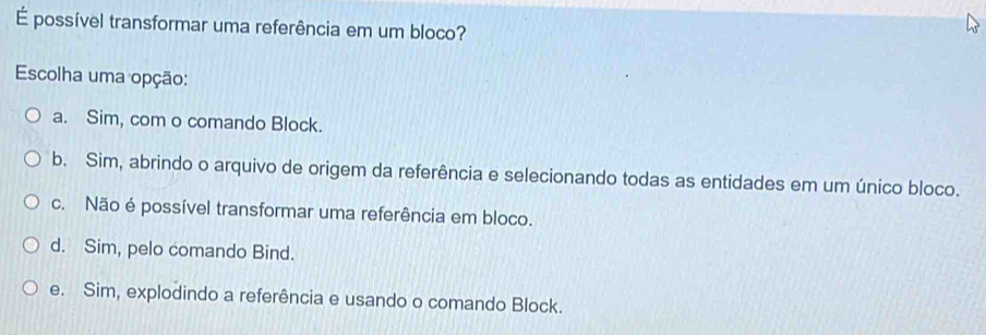 É possível transformar uma referência em um bloco?
Escolha uma opção:
a. Sim, com o comando Block.
b. Sim, abrindo o arquivo de origem da referência e selecionando todas as entidades em um único bloco.
c. Não é possível transformar uma referência em bloco.
d. Sim, pelo comando Bind.
e. Sim, explodindo a referência e usando o comando Block.