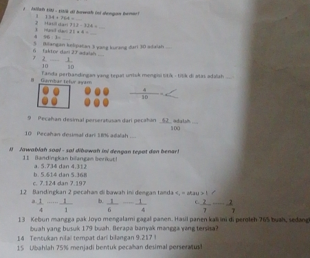 Isilah tit - titik di bowah in) dengan benar
1 134+764=_ 
3 Hasill dar 2 Masil dar 712-324=
21* 4=
96:3=... 
_
5 Biïangan kelipatan 3 yang kurang dari 30 adaiah_
6 faktor dari 27 adalah_
2  2/10 - 1/10 
Tanda perbandingan yang tepat untuk mengisi titik - titik di atas adalah .... -
8 Gambar telur ayam
 4/10 
9 Pecahan desimal perseratusan dari pecahan _ 62 adalah .. .
10 Pecahan desimal dari 18% adalah .... 100
Il Jawablah soal - sal dibawah ini dengan tepat dan benar!
11 andingkan bilangan beriku
a. 5.734 dan 4.312
b. 5.614 dan 5.368
c. 7.124 dan 7.197
12 Bandingkan 2 pecahan di bawah ini dengan tanda c_2=atau>1/;  1/4 ·s ·s  1/1  b.  1/6 - 1/4  r  2/7 ·s  2/7 
13 Kebun mangga pak Joyo mengalami gagal panen. Hasil panen kali ini di peroleh 765 buah, sedang
buah yang busuk 179 buah. Berapa banyak mangga yang tersisa?
14 Tentukan nilal tempat dari bilangan 9.217!
15 Ubahlah 75% menjadi bentuk pecahan desimal perseratus!