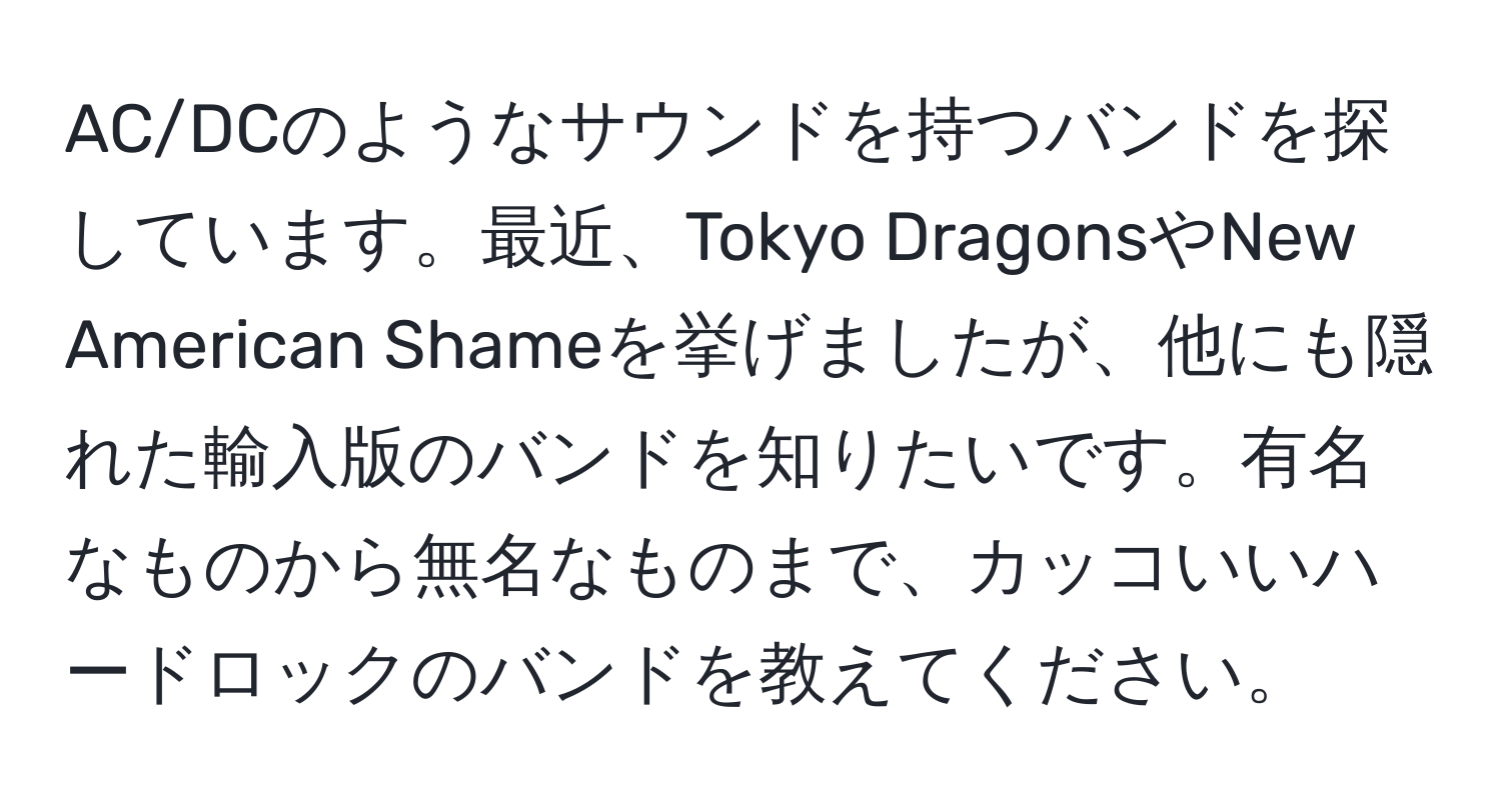 AC/DCのようなサウンドを持つバンドを探しています。最近、Tokyo DragonsやNew American Shameを挙げましたが、他にも隠れた輸入版のバンドを知りたいです。有名なものから無名なものまで、カッコいいハードロックのバンドを教えてください。