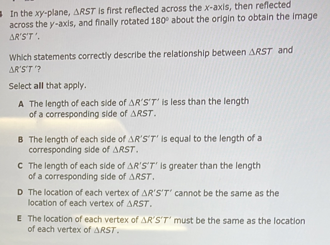 In the xy -plane, △ RST is first reflected across the x-axis, then reflected
across the y-axis, and finally rotated 180° about the origin to obtain the image
△ R'S'T'. 
Which statements correctly describe the relationship between △ RST and
△ R'S'T '?
Select all that apply.
A The length of each side of △ R'S'T' is less than the length
of a corresponding side of △ RST.
B The length of each side of △ R'S'T' is equal to the length of a
corresponding side of △ RST.
C The length of each side of △ R'S'T' is greater than the length
of a corresponding side of △ RST.
D The location of each vertex of △ R'S'T' cannot be the same as the
location of each vertex of △ RST.
E The location of each vertex of △ R'S'T' must be the same as the location
of each vertex of △ RST.