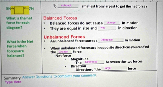 SNto □° 7N subtract smallest from largest to get the net force 
What is the net Balanced Forces
force for each Balanced forces do not cause _ change__ in motion
diagram? They are equal in size and Net in direction
Unbalanced Forces
What is the Net An unbalanced force causes a _ Difference ____ in motion
Force when
forces are When unbalanced forces act in opposite directions you can find
the Greater force
balanced? -Net force
Magnitude
-The_ Difference between the two forces
Direction _larger force
-Direction of the
Summary Answer Questions to complete your summary.
Type Here