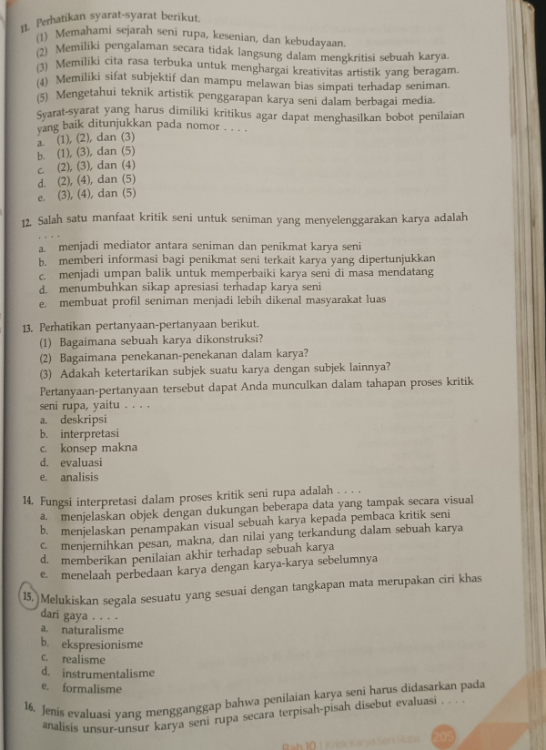 Perhatikan syarat-syarat berikut.
(1) Memahami sejarah seni rupa, kesenian, dan kebudayaan
(2) Memiliki pengalaman secara tidak langsung dalam mengkritisi sebuah karya.
(3) Memiliki cita rasa terbuka untuk menghargai kreativitas artistik yang beragam.
(4) Memiliki sifat subjektif dan mampu melawan bias simpati terhadap seniman.
(5) Mengetahui teknik artistik penggarapan karya seni dalam berbagai media.
Syarat-syarat yang harus dimiliki kritikus agar dapat menghasilkan bobot penilaian
vang baik ditunjukkan pada nomor . . . .
a. (1), (2), dan (3)
b. (1), (3), dan (5)
c. (2), (3), dan (4)
d. (2), (4), dan (5)
e. (3), (4), dan (5)
12. Salah satu manfaat kritik seni untuk seniman yang menyelenggarakan karya adalah
a menjadi mediator antara seniman dan penikmat karya seni
b. memberi informasi bagi penikmat seni terkait karya yang dipertunjukkan
c. menjadi umpan balik untuk memperbaiki karya seni di masa mendatang
d. menumbuhkan sikap apresiasi terhadap karya seni
e. membuat profil seniman menjadi lebih dikenal masyarakat luas
13. Perhatikan pertanyaan-pertanyaan berikut.
(1) Bagaimana sebuah karya dikonstruksi?
(2) Bagaimana penekanan-penekanan dalam karya?
(3) Adakah ketertarikan subjek suatu karya dengan subjek lainnya?
Pertanyaan-pertanyaan tersebut dapat Anda munculkan dalam tahapan proses kritik
seni rupa, yaitu . . . .
a. deskripsi
b. interpretasi
c. konsep makna
d. evaluasi
e. analisis
14. Fungsi interpretasi dalam proses kritik seni rupa adalah . . . .
a. menjelaskan objek dengan dukungan beberapa data yang tampak secara visual
b. menjelaskan penampakan visual sebuah karya kepada pembaca kritik seni
c. menjernihkan pesan, makna, dan nilai yang terkandung dalam sebuah karya
d. memberikan penilaian akhir terhadap sebuah karya
e. menelaah perbedaan karya dengan karya-karya sebelumnya
15, Melukiskan segala sesuatu yang sesuai dengan tangkapan mata merupakan ciri khas
dari gaya . . . .
a. naturalisme
b. ekspresionisme
c. realisme
d. instrumentalisme
e. formalisme
16. Jenis evaluasi vang mengganggap bahwa penilaian karya seni harus didasarkan pada
analisis unsur-unsur karya seni rupa secara terpisah-pisah disebut evaluasi . . . .