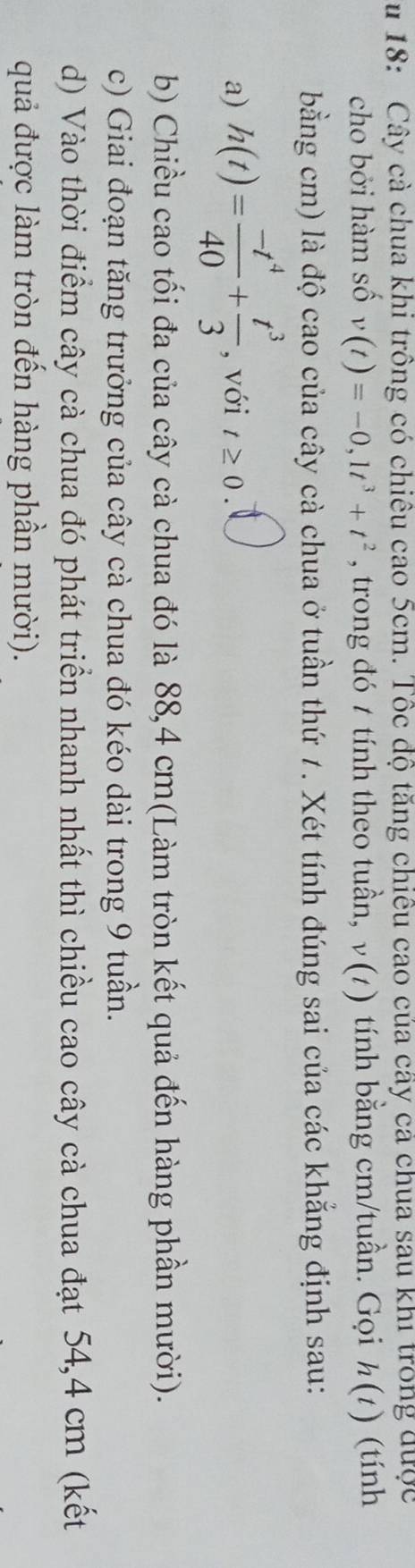 18: Cây cả chua khi trồng có chiêu cao 5cm. Tốc độ tăng chiều cao của cây cả chua sau khi trong được 
cho bởi hàm số v(t)=-0,1t^3+t^2 , trong đó t tính theo tuần, ν(1) tính bằng cm /tuần. Gọi h(t) (tính 
bằng cm) là độ cao của cây cà chua ở tuần thứ 7. Xét tính đúng sai của các khẳng định sau: 
a) h(t)= (-t^4)/40 + t^3/3  , với t≥ 0. 
b) Chiều cao tối đa của cây cà chua đó là 88,4 cm (Làm tròn kết quả đến hàng phần mười). 
c) Giai đoạn tăng trưởng của cây cà chua đó kéo dài trong 9 tuần. 
d) Vào thời điểm cây cà chua đó phát triển nhanh nhất thì chiều cao cây cà chua đạt 54, 4 cm (kết 
quả được làm tròn đến hàng phần mười).